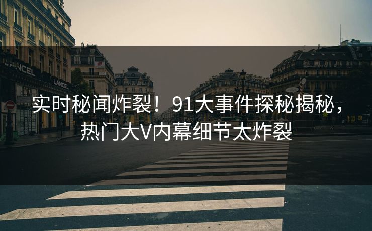 实时秘闻炸裂！91大事件探秘揭秘，热门大V内幕细节太炸裂  第1张
