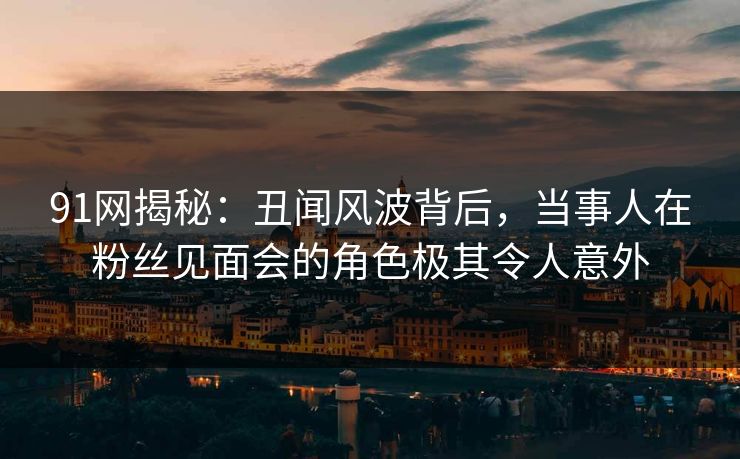 91网揭秘：丑闻风波背后，当事人在粉丝见面会的角色极其令人意外