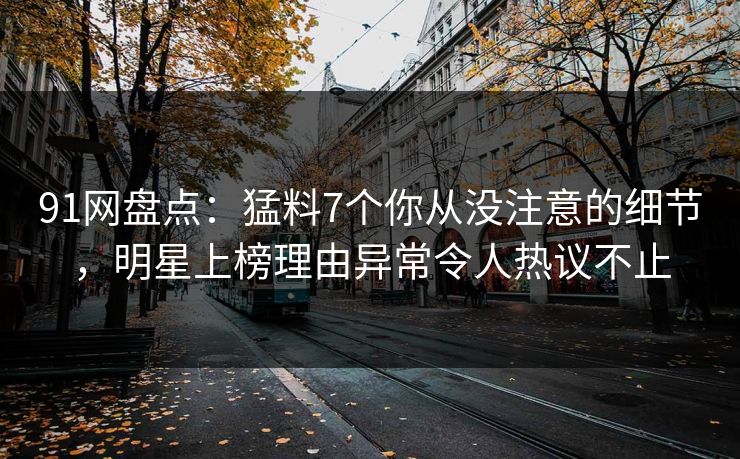 91网盘点：猛料7个你从没注意的细节，明星上榜理由异常令人热议不止
