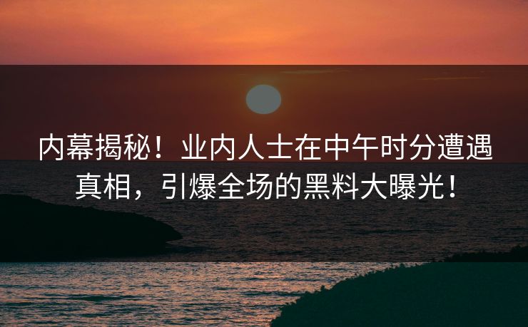 内幕揭秘！业内人士在中午时分遭遇真相，引爆全场的黑料大曝光！