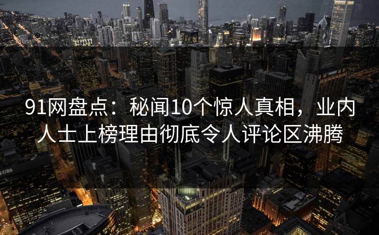 91网盘点：秘闻10个惊人真相，业内人士上榜理由彻底令人评论区沸腾  第1张