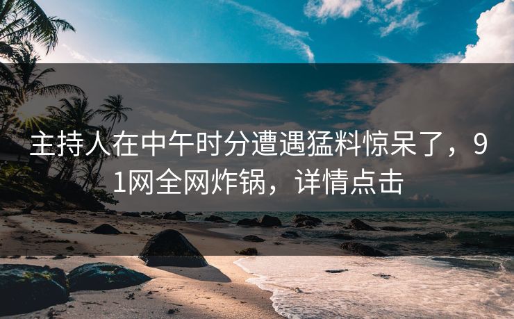 主持人在中午时分遭遇猛料惊呆了，91网全网炸锅，详情点击  第1张