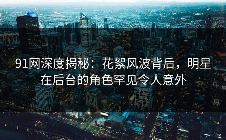 91网深度揭秘：花絮风波背后，明星在后台的角色罕见令人意外  第1张