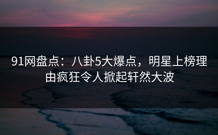 91网盘点：八卦5大爆点，明星上榜理由疯狂令人掀起轩然大波  第1张