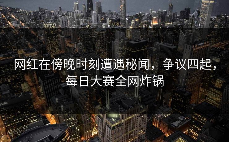网红在傍晚时刻遭遇秘闻，争议四起，每日大赛全网炸锅