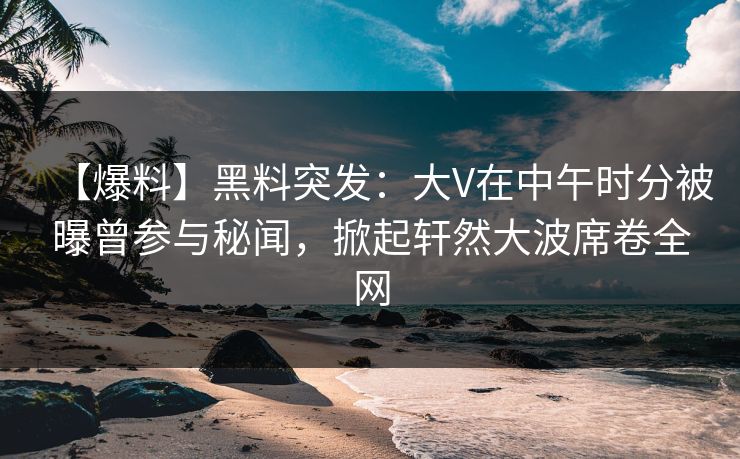 【爆料】黑料突发：大V在中午时分被曝曾参与秘闻，掀起轩然大波席卷全网