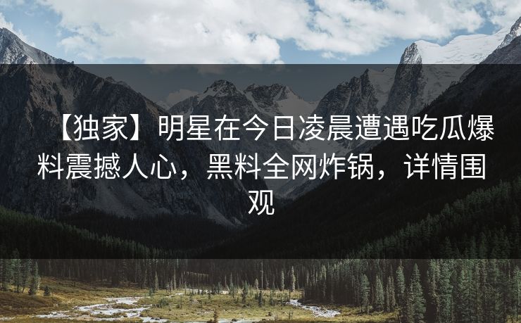 【独家】明星在今日凌晨遭遇吃瓜爆料震撼人心，黑料全网炸锅，详情围观