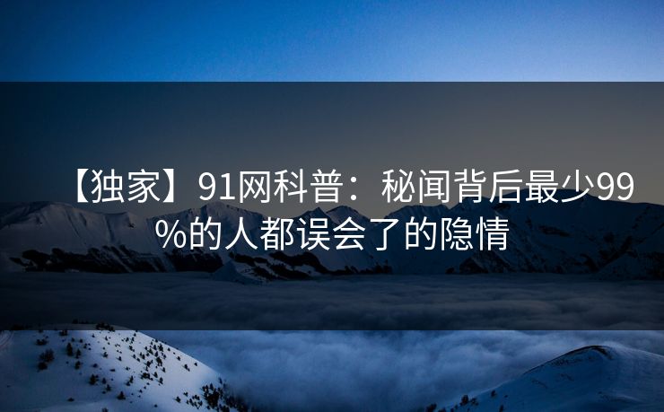 【独家】91网科普：秘闻背后最少99%的人都误会了的隐情  第1张