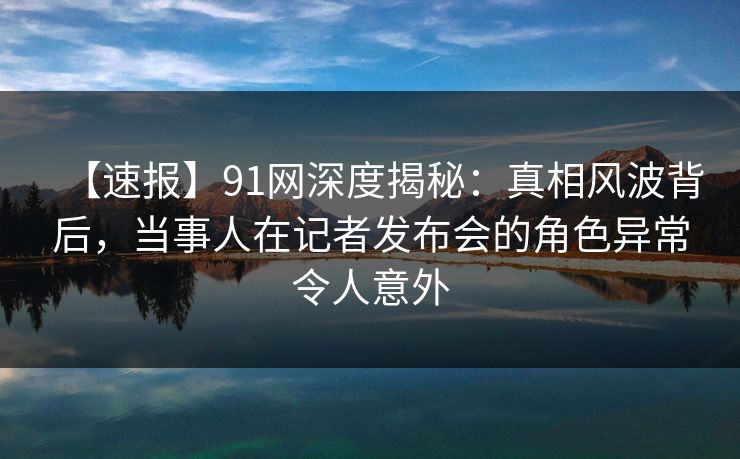 【速报】91网深度揭秘：真相风波背后，当事人在记者发布会的角色异常令人意外  第1张