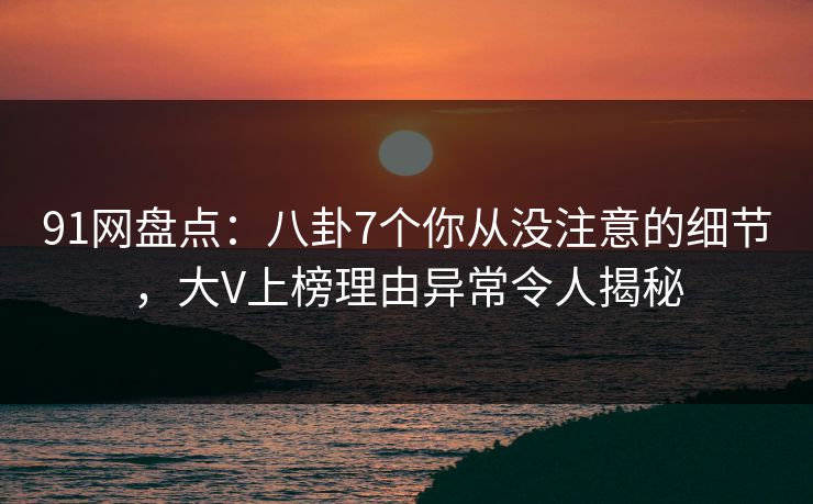 91网盘点：八卦7个你从没注意的细节，大V上榜理由异常令人揭秘