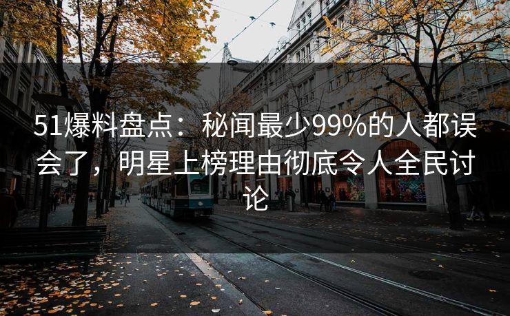 51爆料盘点：秘闻最少99%的人都误会了，明星上榜理由彻底令人全民讨论