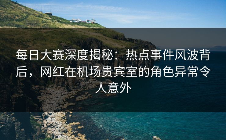 每日大赛深度揭秘：热点事件风波背后，网红在机场贵宾室的角色异常令人意外