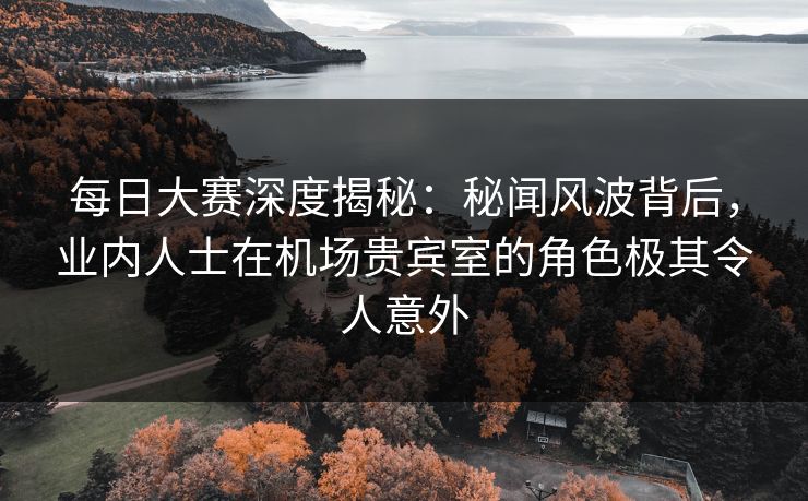 每日大赛深度揭秘：秘闻风波背后，业内人士在机场贵宾室的角色极其令人意外