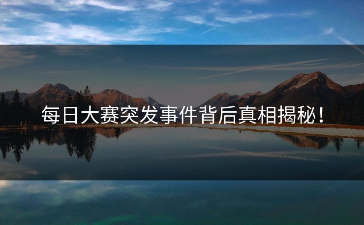 每日大赛突发事件背后真相揭秘！