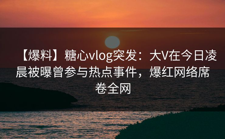 【爆料】糖心vlog突发：大V在今日凌晨被曝曾参与热点事件，爆红网络席卷全网