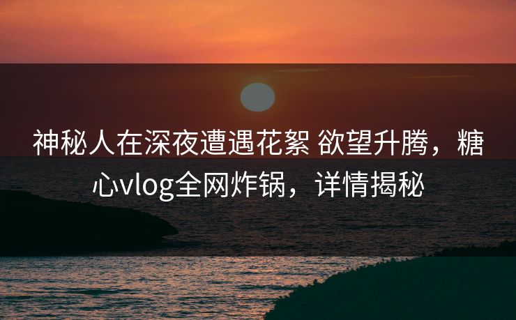 神秘人在深夜遭遇花絮 欲望升腾，糖心vlog全网炸锅，详情揭秘