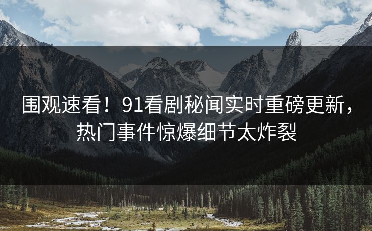 围观速看！91看剧秘闻实时重磅更新，热门事件惊爆细节太炸裂