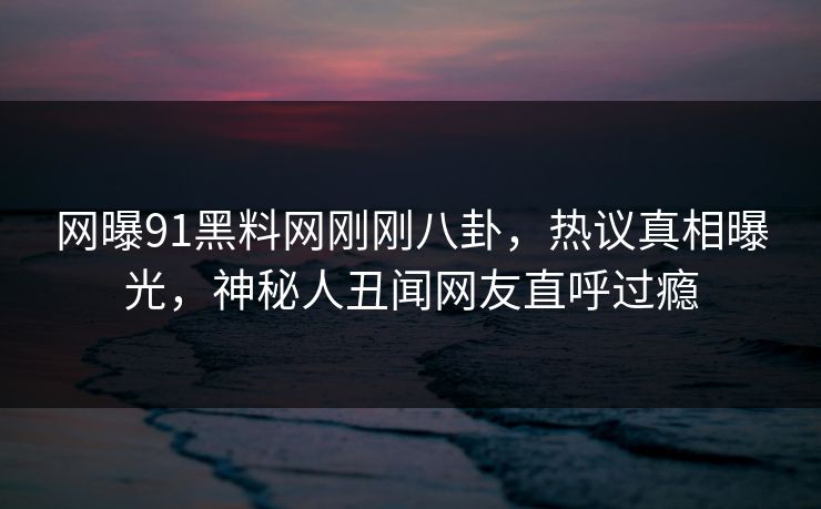 网曝91黑料网刚刚八卦，热议真相曝光，神秘人丑闻网友直呼过瘾  第1张