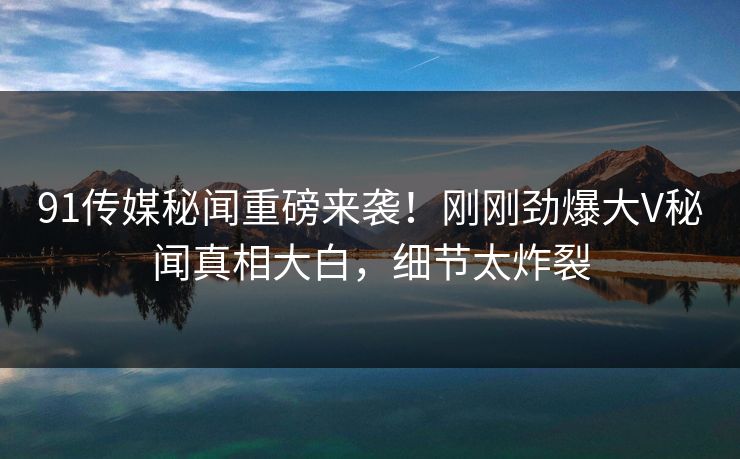 91传媒秘闻重磅来袭！刚刚劲爆大V秘闻真相大白，细节太炸裂