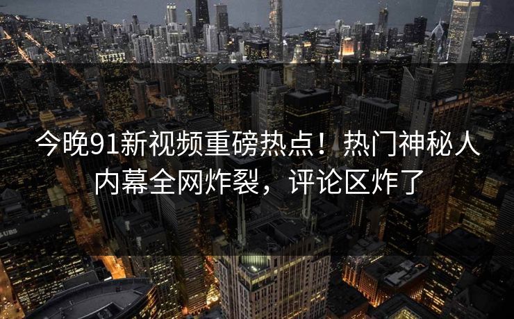 今晚91新视频重磅热点！热门神秘人内幕全网炸裂，评论区炸了