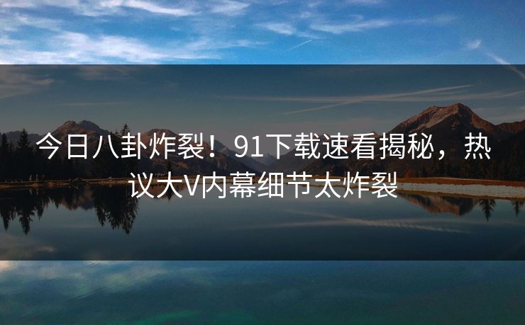 今日八卦炸裂！91下载速看揭秘，热议大V内幕细节太炸裂