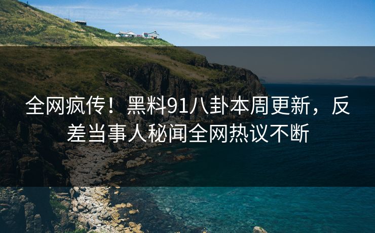 全网疯传！黑料91八卦本周更新，反差当事人秘闻全网热议不断