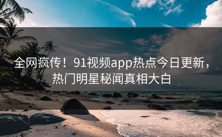 全网疯传！91视频app热点今日更新，热门明星秘闻真相大白