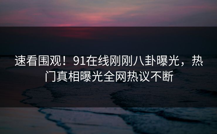 速看围观！91在线刚刚八卦曝光，热门真相曝光全网热议不断