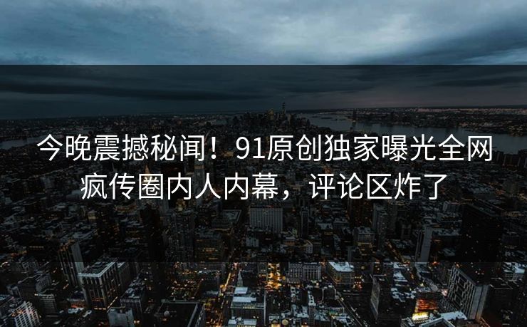 今晚震撼秘闻！91原创独家曝光全网疯传圈内人内幕，评论区炸了