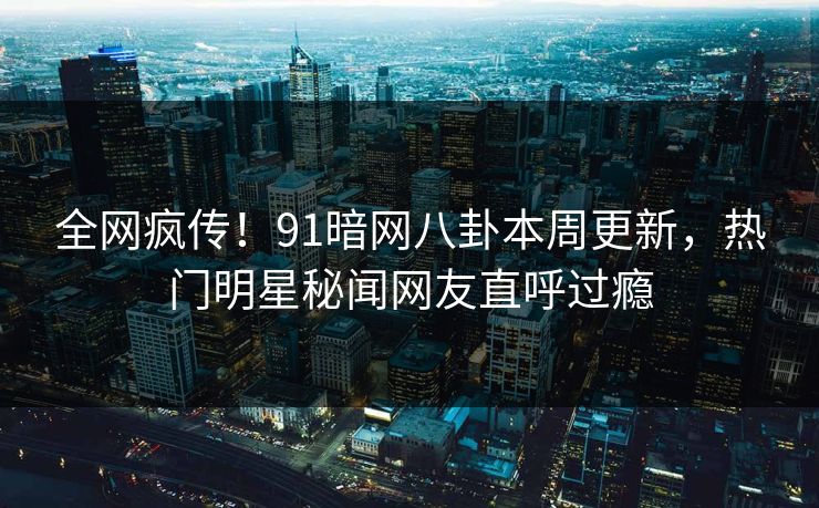 全网疯传！91暗网八卦本周更新，热门明星秘闻网友直呼过瘾
