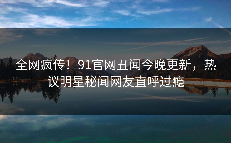 全网疯传！91官网丑闻今晚更新，热议明星秘闻网友直呼过瘾