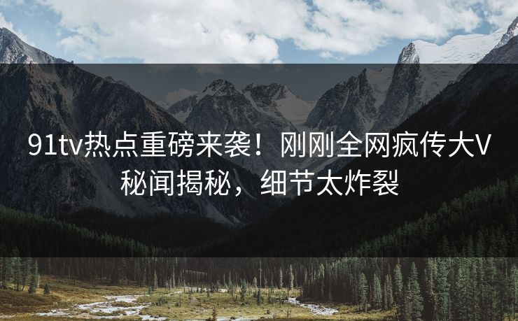 91tv热点重磅来袭！刚刚全网疯传大V秘闻揭秘，细节太炸裂