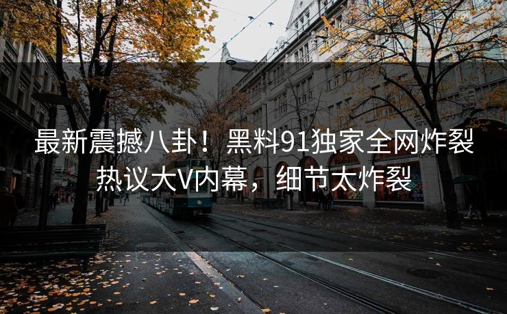 最新震撼八卦！黑料91独家全网炸裂热议大V内幕，细节太炸裂