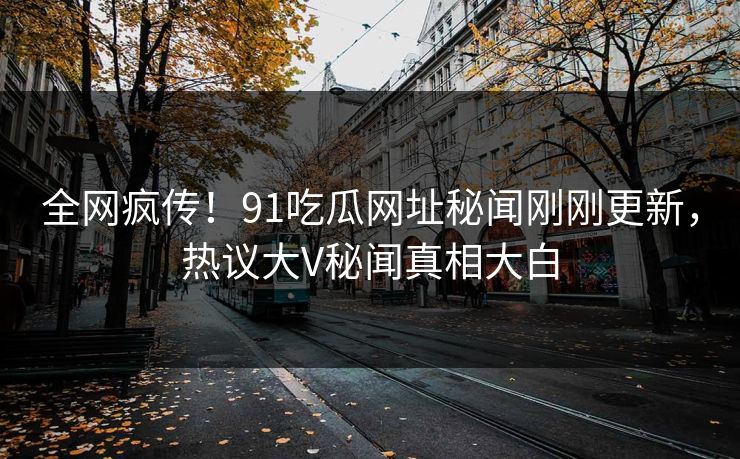 全网疯传！91吃瓜网址秘闻刚刚更新，热议大V秘闻真相大白