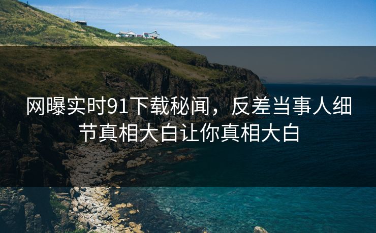 网曝实时91下载秘闻，反差当事人细节真相大白让你真相大白