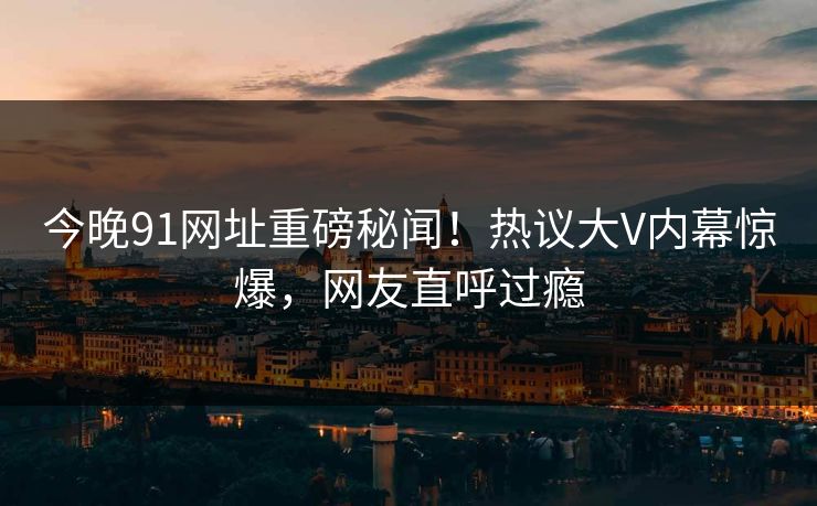 今晚91网址重磅秘闻！热议大V内幕惊爆，网友直呼过瘾