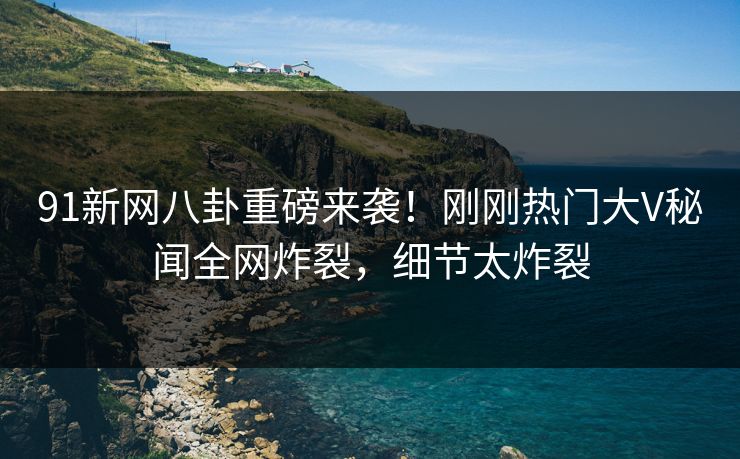 91新网八卦重磅来袭！刚刚热门大V秘闻全网炸裂，细节太炸裂