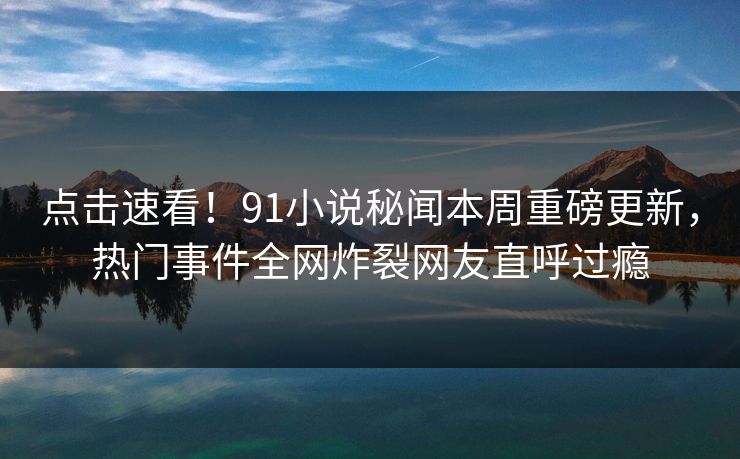 点击速看！91小说秘闻本周重磅更新，热门事件全网炸裂网友直呼过瘾