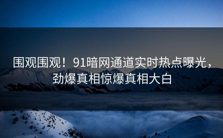 围观围观！91暗网通道实时热点曝光，劲爆真相惊爆真相大白