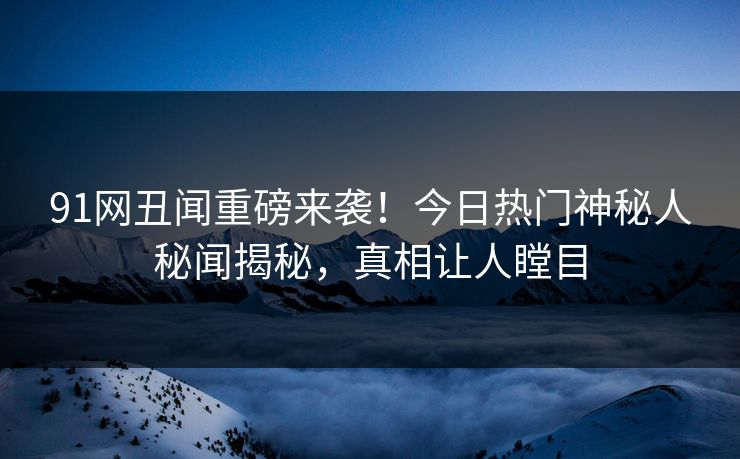 91网丑闻重磅来袭！今日热门神秘人秘闻揭秘，真相让人瞠目