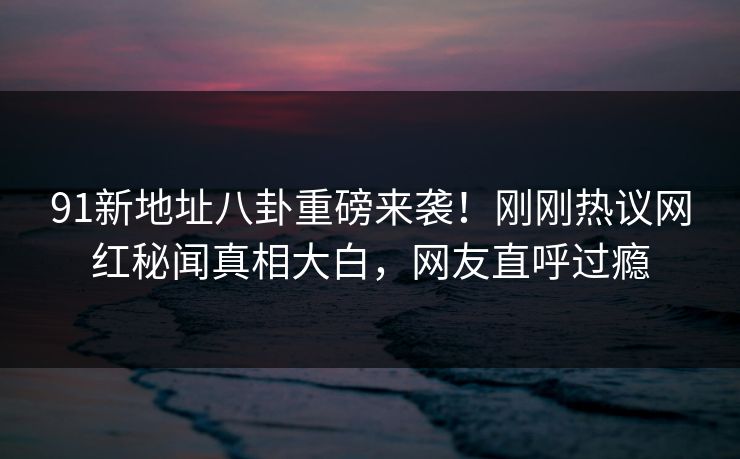 91新地址八卦重磅来袭！刚刚热议网红秘闻真相大白，网友直呼过瘾