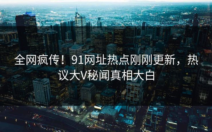 全网疯传！91网址热点刚刚更新，热议大V秘闻真相大白