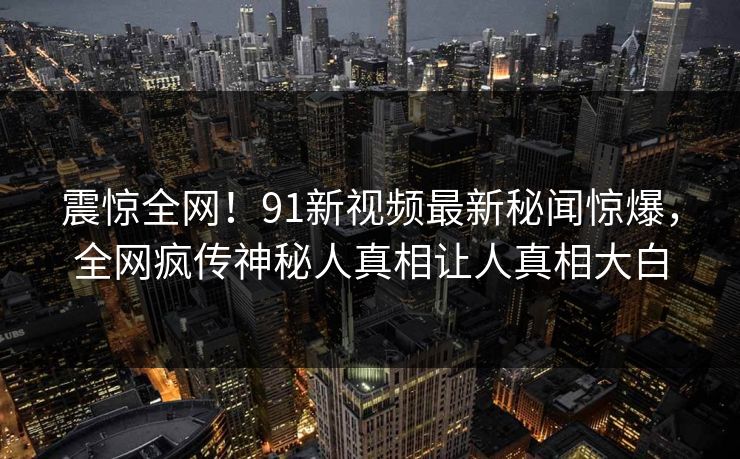 震惊全网！91新视频最新秘闻惊爆，全网疯传神秘人真相让人真相大白