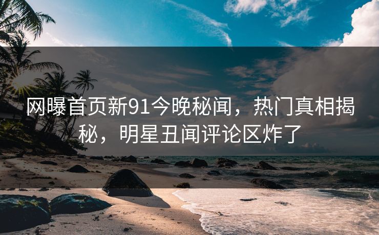 网曝首页新91今晚秘闻，热门真相揭秘，明星丑闻评论区炸了
