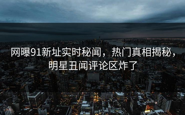 网曝91新址实时秘闻，热门真相揭秘，明星丑闻评论区炸了