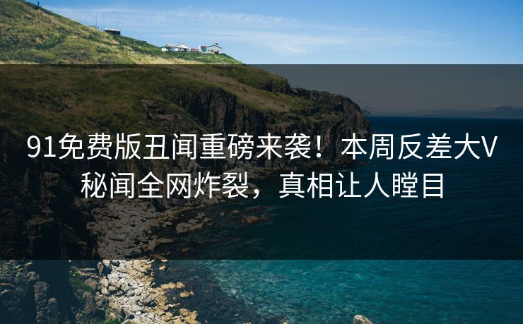91免费版丑闻重磅来袭！本周反差大V秘闻全网炸裂，真相让人瞠目