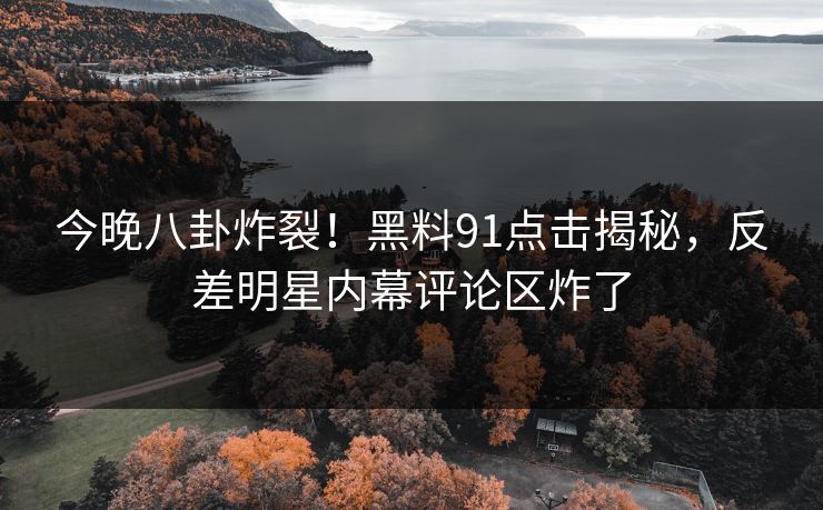 今晚八卦炸裂！黑料91点击揭秘，反差明星内幕评论区炸了