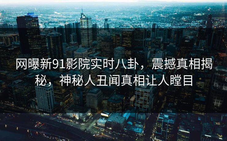 网曝新91影院实时八卦，震撼真相揭秘，神秘人丑闻真相让人瞠目