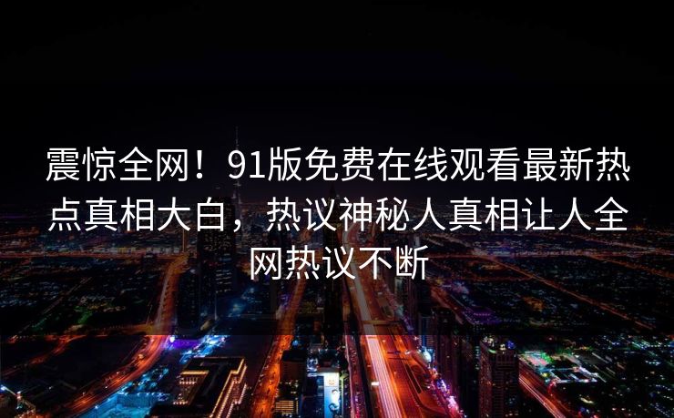 震惊全网！91版免费在线观看最新热点真相大白，热议神秘人真相让人全网热议不断