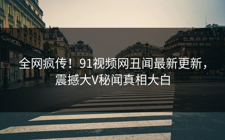 全网疯传！91视频网丑闻最新更新，震撼大V秘闻真相大白